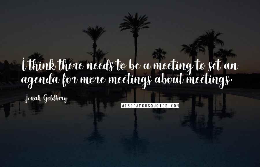 Jonah Goldberg Quotes: I think there needs to be a meeting to set an agenda for more meetings about meetings.