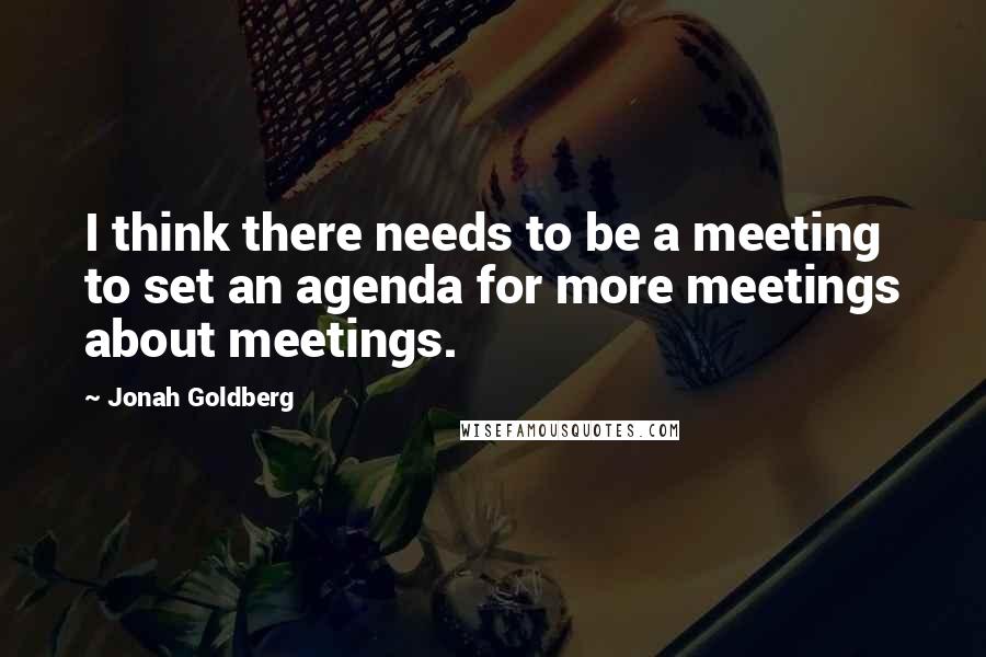 Jonah Goldberg Quotes: I think there needs to be a meeting to set an agenda for more meetings about meetings.