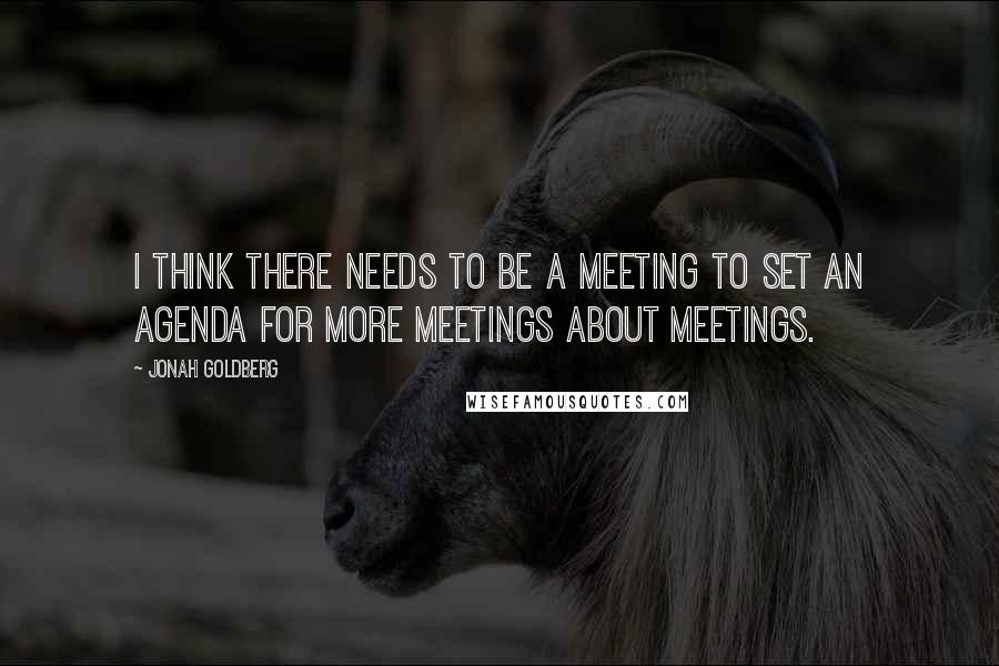 Jonah Goldberg Quotes: I think there needs to be a meeting to set an agenda for more meetings about meetings.