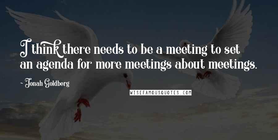 Jonah Goldberg Quotes: I think there needs to be a meeting to set an agenda for more meetings about meetings.