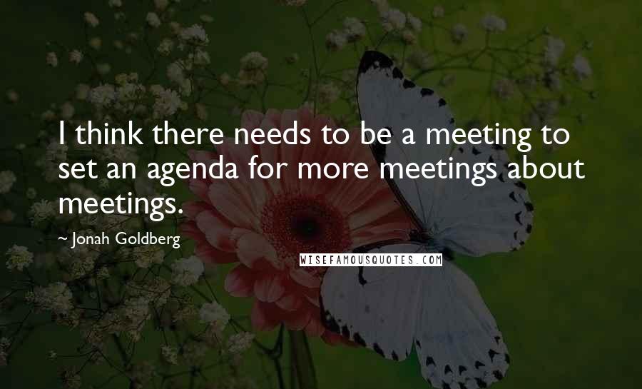 Jonah Goldberg Quotes: I think there needs to be a meeting to set an agenda for more meetings about meetings.