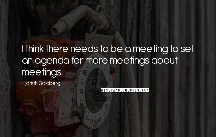 Jonah Goldberg Quotes: I think there needs to be a meeting to set an agenda for more meetings about meetings.