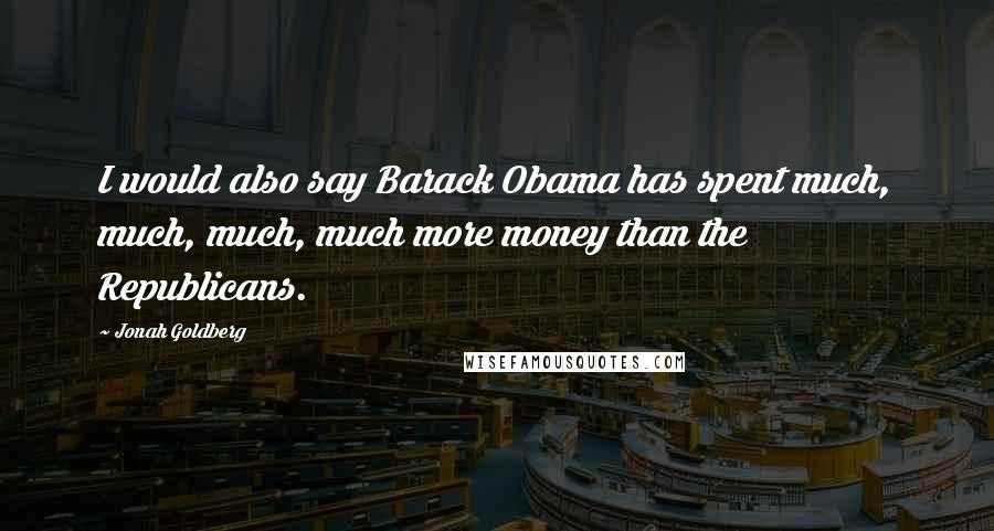 Jonah Goldberg Quotes: I would also say Barack Obama has spent much, much, much, much more money than the Republicans.