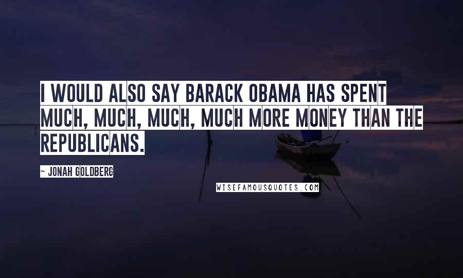 Jonah Goldberg Quotes: I would also say Barack Obama has spent much, much, much, much more money than the Republicans.