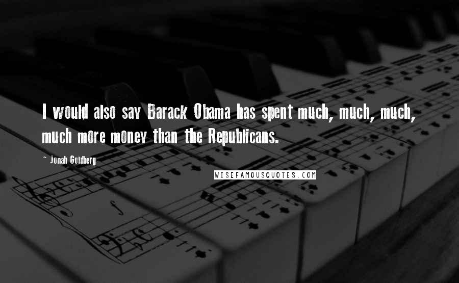 Jonah Goldberg Quotes: I would also say Barack Obama has spent much, much, much, much more money than the Republicans.