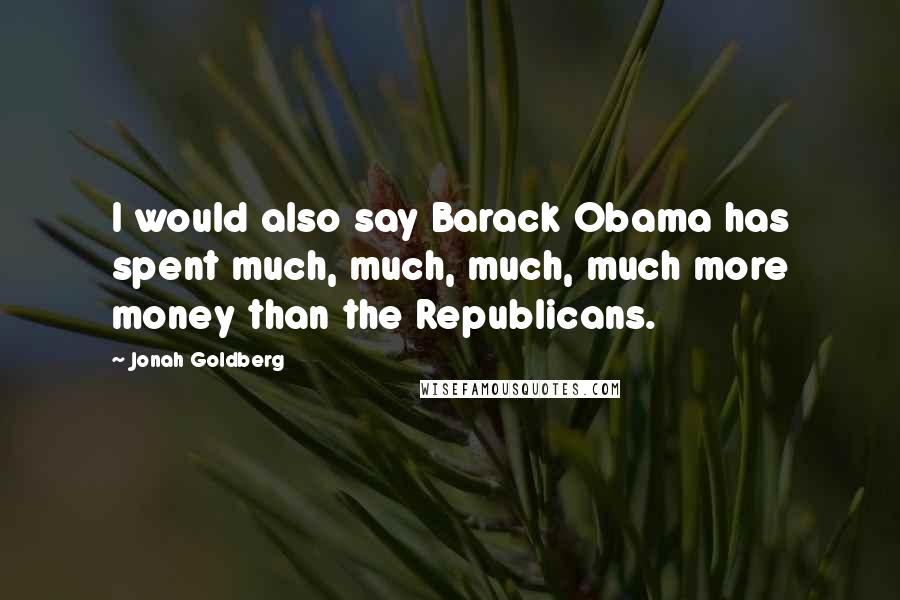 Jonah Goldberg Quotes: I would also say Barack Obama has spent much, much, much, much more money than the Republicans.