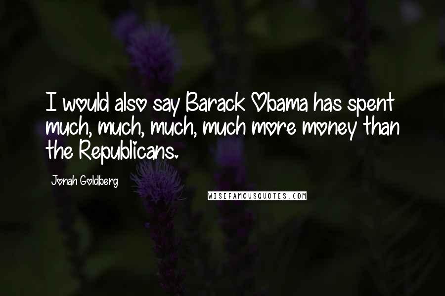 Jonah Goldberg Quotes: I would also say Barack Obama has spent much, much, much, much more money than the Republicans.