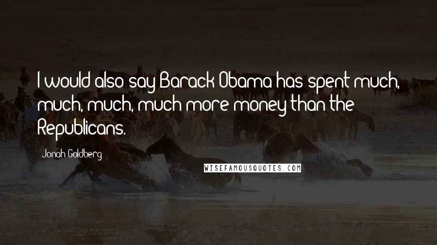 Jonah Goldberg Quotes: I would also say Barack Obama has spent much, much, much, much more money than the Republicans.