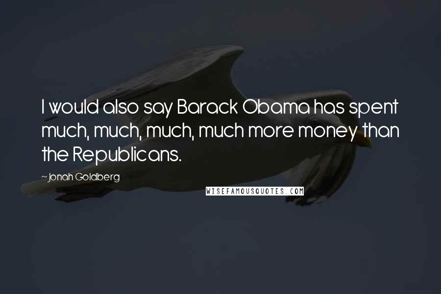 Jonah Goldberg Quotes: I would also say Barack Obama has spent much, much, much, much more money than the Republicans.