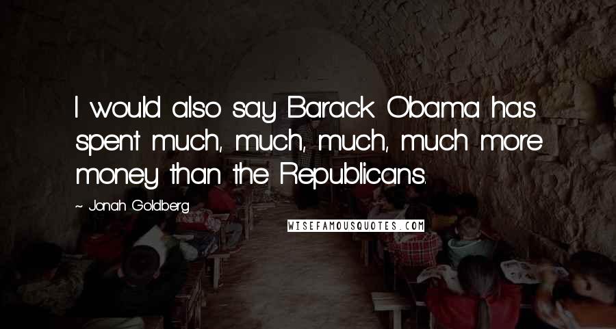 Jonah Goldberg Quotes: I would also say Barack Obama has spent much, much, much, much more money than the Republicans.