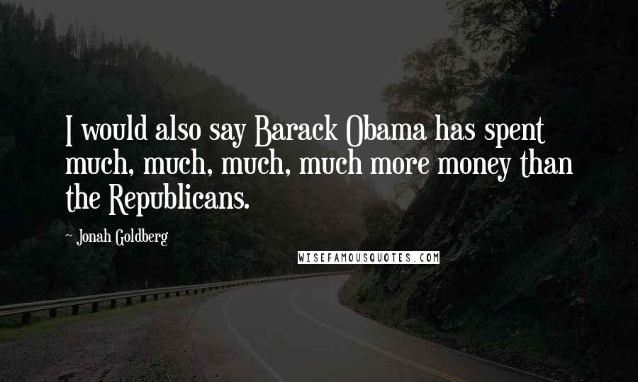 Jonah Goldberg Quotes: I would also say Barack Obama has spent much, much, much, much more money than the Republicans.