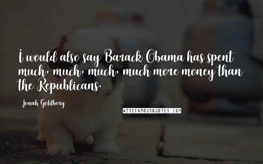 Jonah Goldberg Quotes: I would also say Barack Obama has spent much, much, much, much more money than the Republicans.