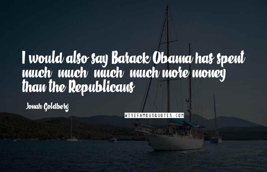 Jonah Goldberg Quotes: I would also say Barack Obama has spent much, much, much, much more money than the Republicans.