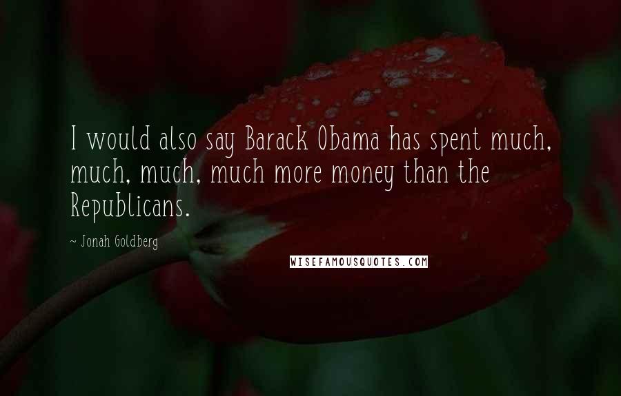 Jonah Goldberg Quotes: I would also say Barack Obama has spent much, much, much, much more money than the Republicans.