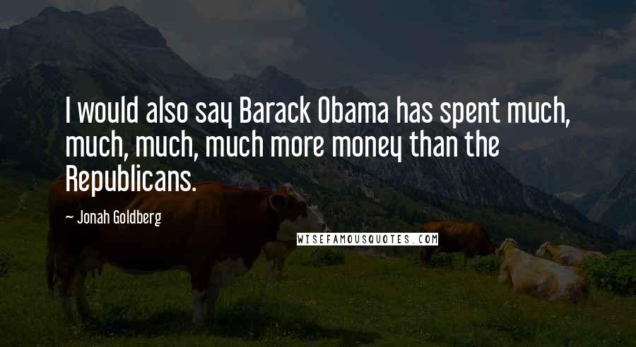 Jonah Goldberg Quotes: I would also say Barack Obama has spent much, much, much, much more money than the Republicans.