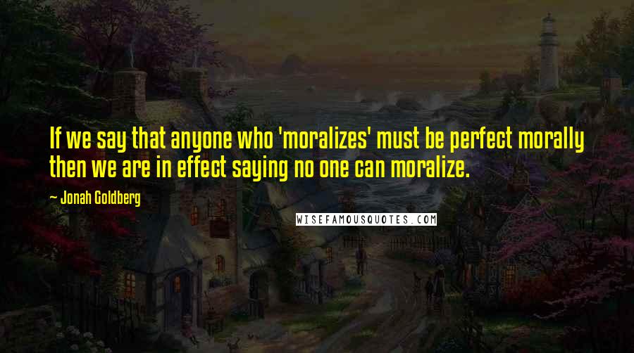 Jonah Goldberg Quotes: If we say that anyone who 'moralizes' must be perfect morally then we are in effect saying no one can moralize.