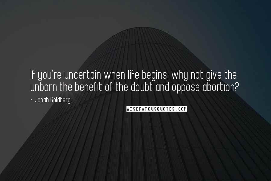 Jonah Goldberg Quotes: If you're uncertain when life begins, why not give the unborn the benefit of the doubt and oppose abortion?