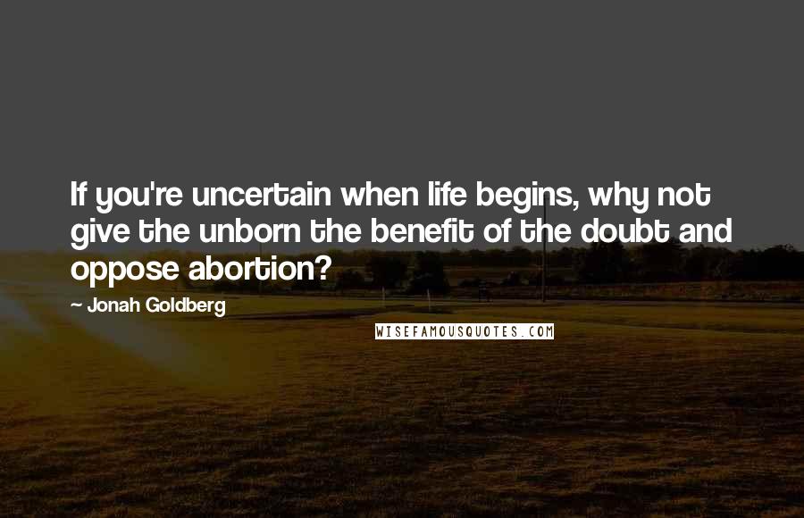 Jonah Goldberg Quotes: If you're uncertain when life begins, why not give the unborn the benefit of the doubt and oppose abortion?