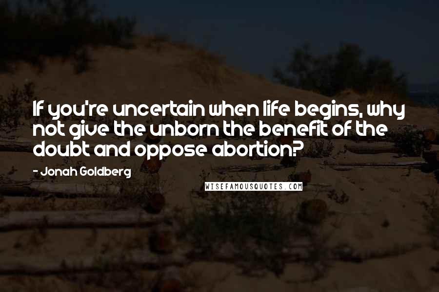 Jonah Goldberg Quotes: If you're uncertain when life begins, why not give the unborn the benefit of the doubt and oppose abortion?