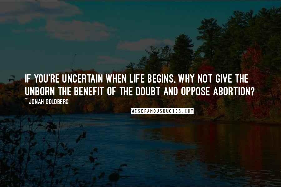 Jonah Goldberg Quotes: If you're uncertain when life begins, why not give the unborn the benefit of the doubt and oppose abortion?