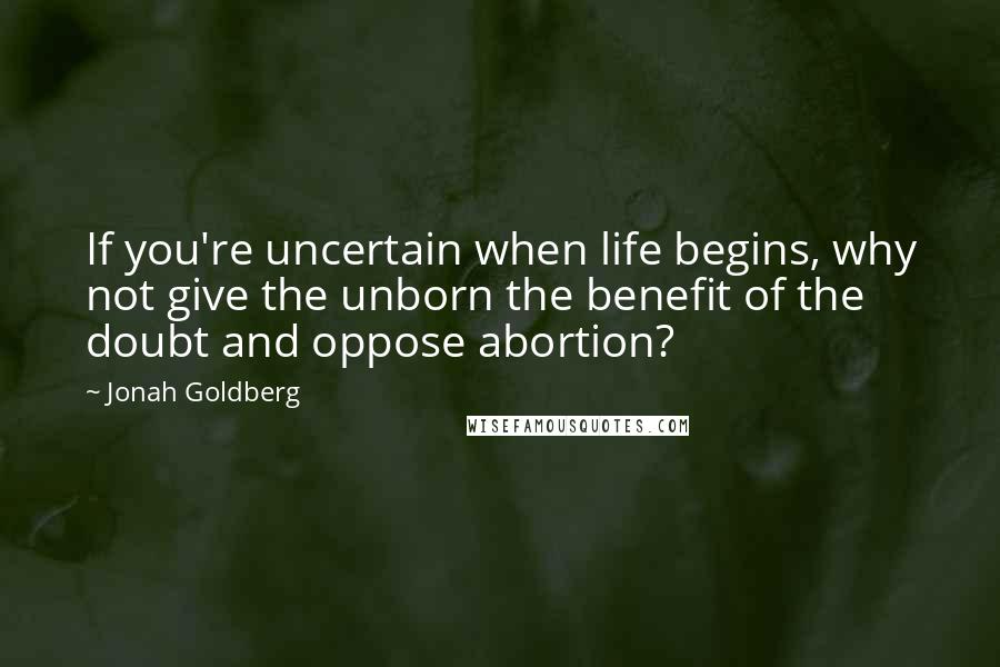 Jonah Goldberg Quotes: If you're uncertain when life begins, why not give the unborn the benefit of the doubt and oppose abortion?