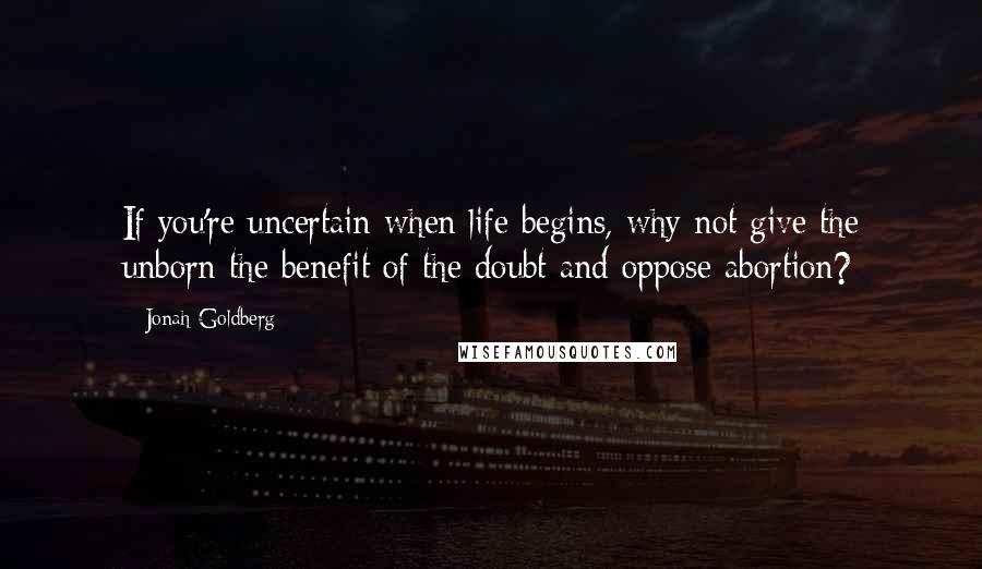 Jonah Goldberg Quotes: If you're uncertain when life begins, why not give the unborn the benefit of the doubt and oppose abortion?