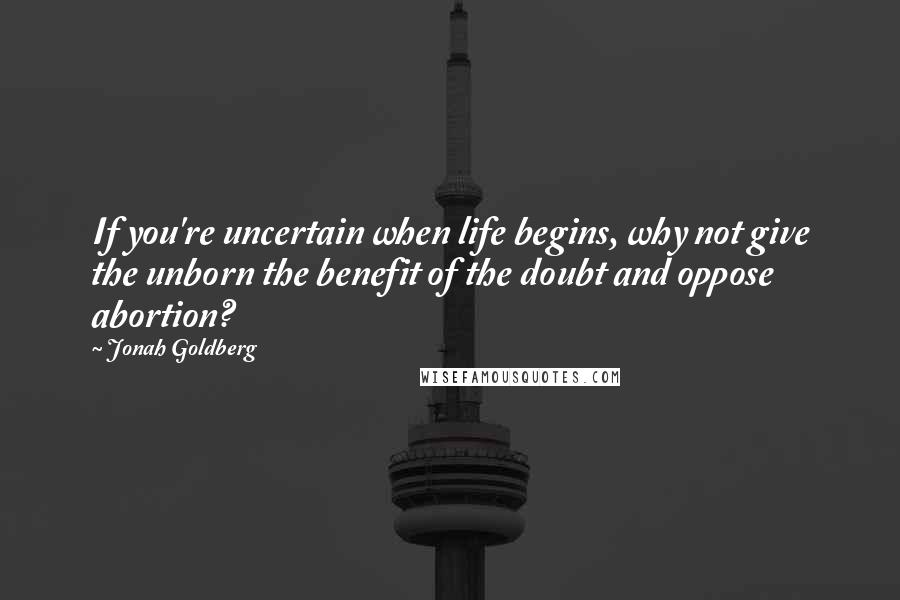 Jonah Goldberg Quotes: If you're uncertain when life begins, why not give the unborn the benefit of the doubt and oppose abortion?