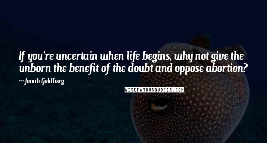 Jonah Goldberg Quotes: If you're uncertain when life begins, why not give the unborn the benefit of the doubt and oppose abortion?