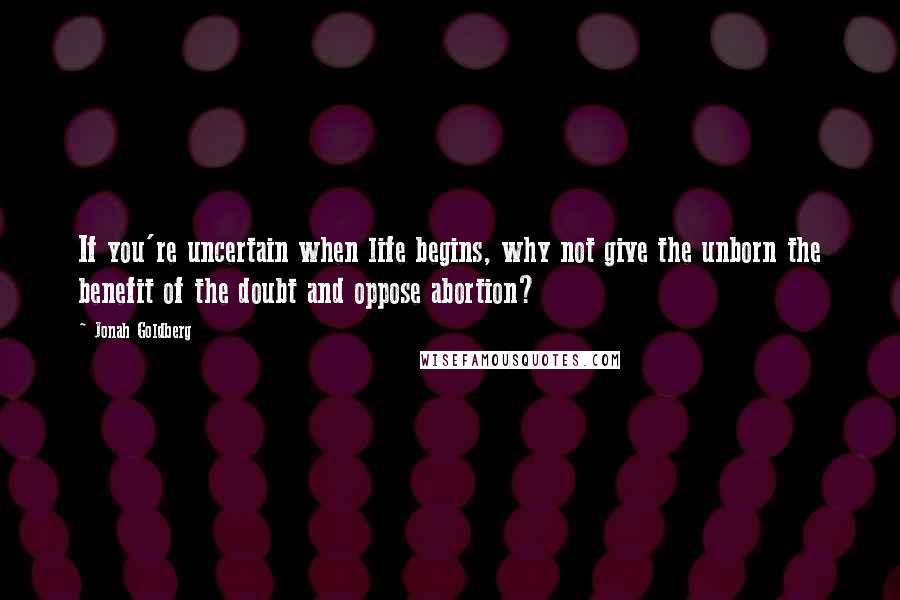 Jonah Goldberg Quotes: If you're uncertain when life begins, why not give the unborn the benefit of the doubt and oppose abortion?