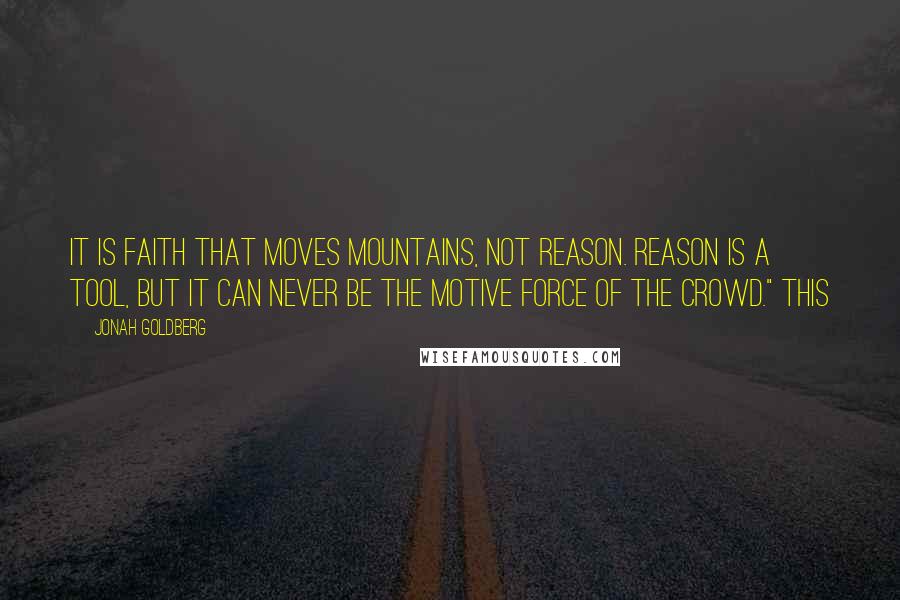 Jonah Goldberg Quotes: It is faith that moves mountains, not reason. Reason is a tool, but it can never be the motive force of the crowd." This