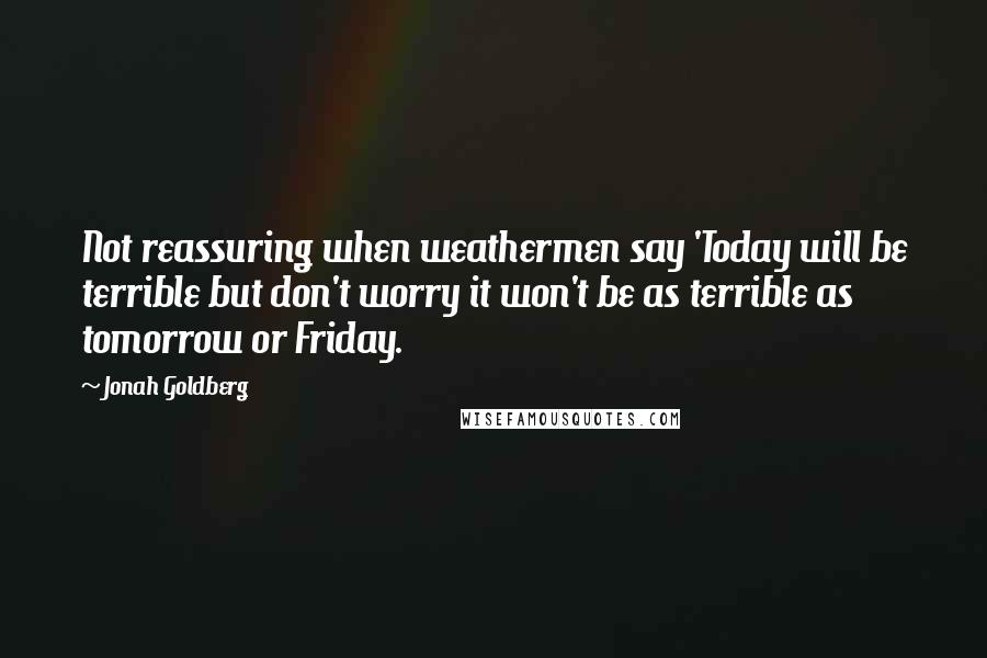 Jonah Goldberg Quotes: Not reassuring when weathermen say 'Today will be terrible but don't worry it won't be as terrible as tomorrow or Friday.