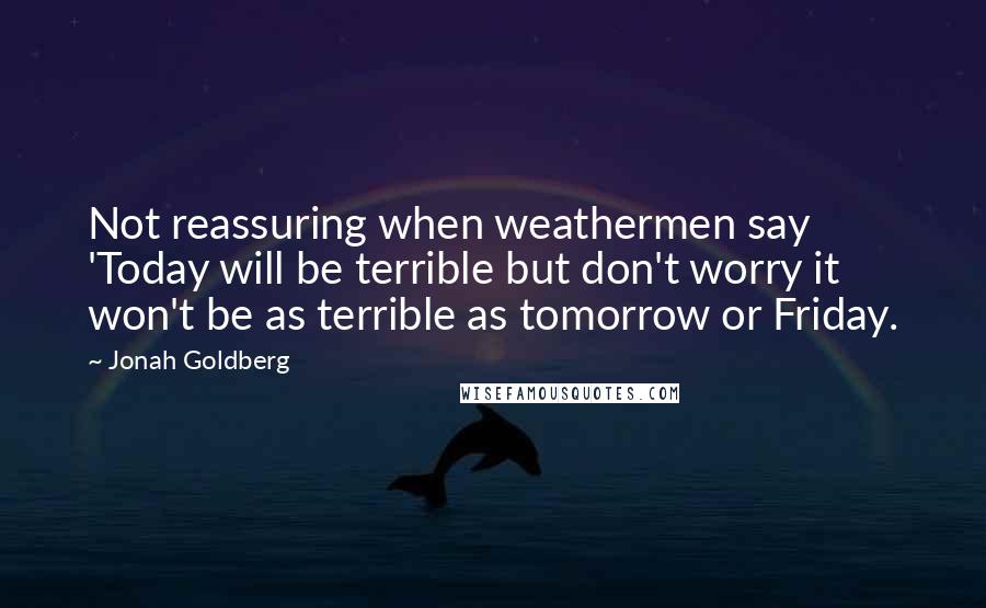 Jonah Goldberg Quotes: Not reassuring when weathermen say 'Today will be terrible but don't worry it won't be as terrible as tomorrow or Friday.