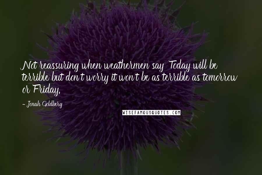 Jonah Goldberg Quotes: Not reassuring when weathermen say 'Today will be terrible but don't worry it won't be as terrible as tomorrow or Friday.