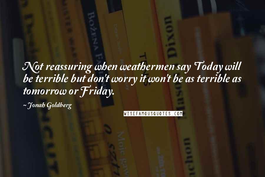 Jonah Goldberg Quotes: Not reassuring when weathermen say 'Today will be terrible but don't worry it won't be as terrible as tomorrow or Friday.