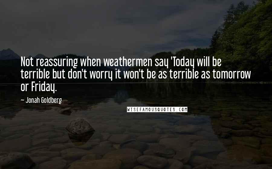 Jonah Goldberg Quotes: Not reassuring when weathermen say 'Today will be terrible but don't worry it won't be as terrible as tomorrow or Friday.