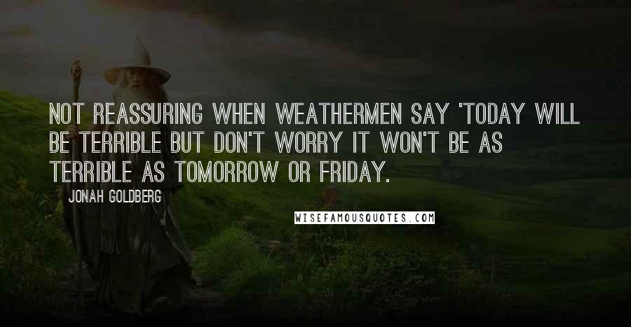 Jonah Goldberg Quotes: Not reassuring when weathermen say 'Today will be terrible but don't worry it won't be as terrible as tomorrow or Friday.