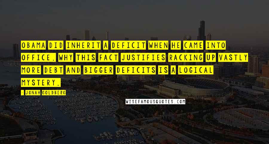 Jonah Goldberg Quotes: Obama did inherit a deficit when he came into office. Why this fact justifies racking up vastly more debt and bigger deficits is a logical mystery.