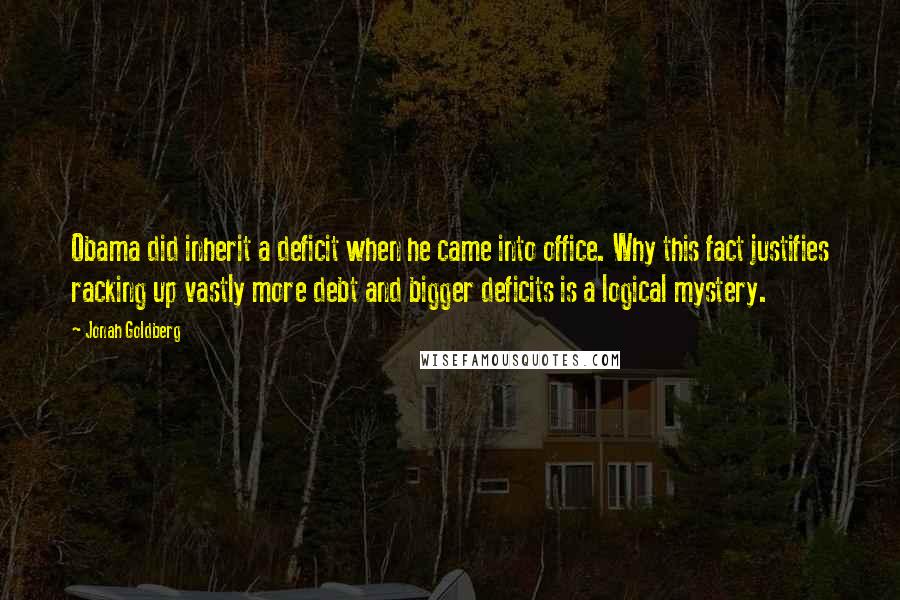 Jonah Goldberg Quotes: Obama did inherit a deficit when he came into office. Why this fact justifies racking up vastly more debt and bigger deficits is a logical mystery.