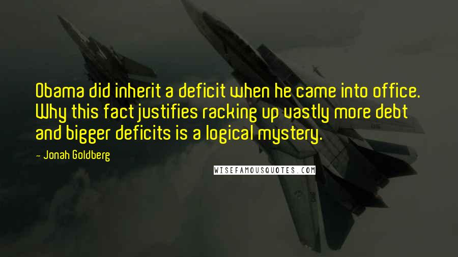 Jonah Goldberg Quotes: Obama did inherit a deficit when he came into office. Why this fact justifies racking up vastly more debt and bigger deficits is a logical mystery.