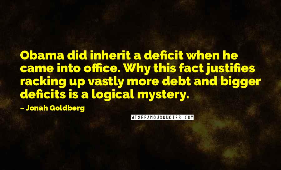 Jonah Goldberg Quotes: Obama did inherit a deficit when he came into office. Why this fact justifies racking up vastly more debt and bigger deficits is a logical mystery.