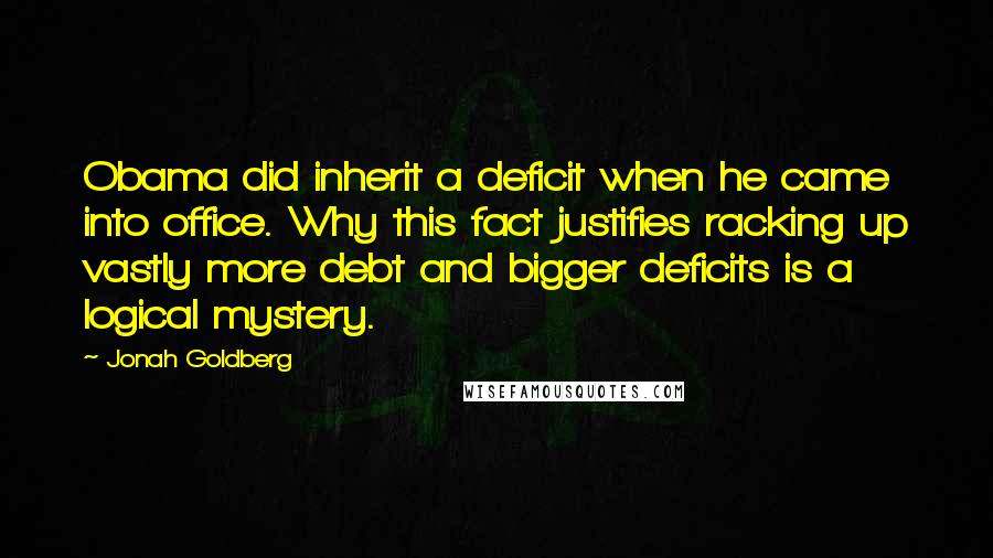 Jonah Goldberg Quotes: Obama did inherit a deficit when he came into office. Why this fact justifies racking up vastly more debt and bigger deficits is a logical mystery.