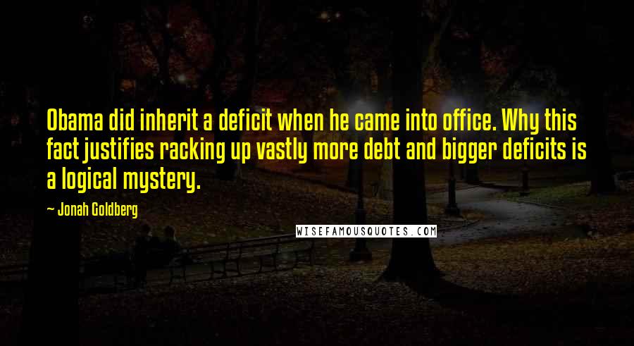 Jonah Goldberg Quotes: Obama did inherit a deficit when he came into office. Why this fact justifies racking up vastly more debt and bigger deficits is a logical mystery.