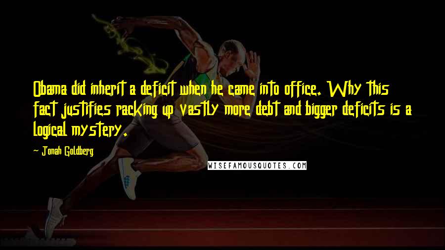 Jonah Goldberg Quotes: Obama did inherit a deficit when he came into office. Why this fact justifies racking up vastly more debt and bigger deficits is a logical mystery.