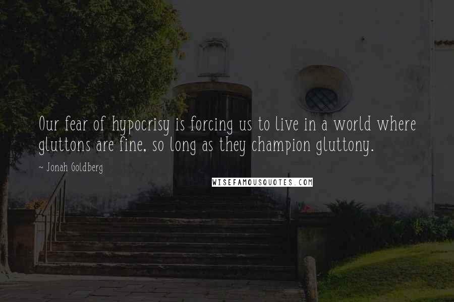 Jonah Goldberg Quotes: Our fear of hypocrisy is forcing us to live in a world where gluttons are fine, so long as they champion gluttony.