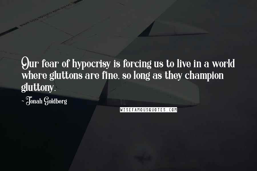 Jonah Goldberg Quotes: Our fear of hypocrisy is forcing us to live in a world where gluttons are fine, so long as they champion gluttony.