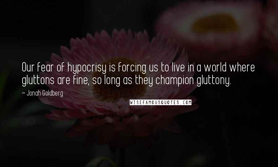 Jonah Goldberg Quotes: Our fear of hypocrisy is forcing us to live in a world where gluttons are fine, so long as they champion gluttony.