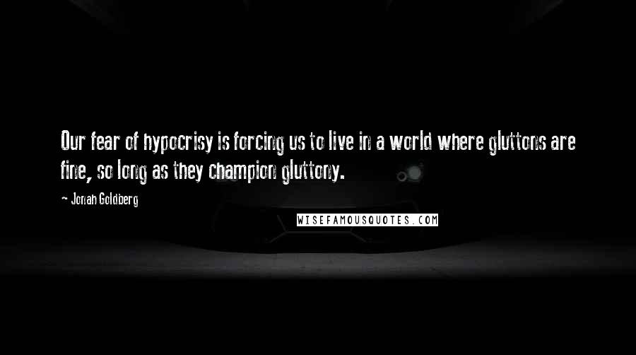 Jonah Goldberg Quotes: Our fear of hypocrisy is forcing us to live in a world where gluttons are fine, so long as they champion gluttony.