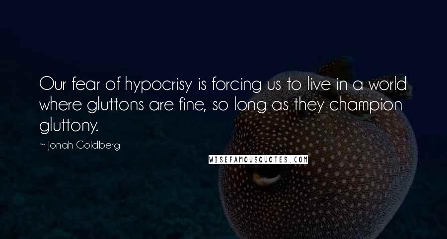 Jonah Goldberg Quotes: Our fear of hypocrisy is forcing us to live in a world where gluttons are fine, so long as they champion gluttony.