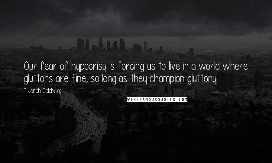 Jonah Goldberg Quotes: Our fear of hypocrisy is forcing us to live in a world where gluttons are fine, so long as they champion gluttony.