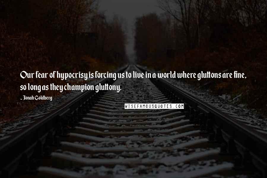 Jonah Goldberg Quotes: Our fear of hypocrisy is forcing us to live in a world where gluttons are fine, so long as they champion gluttony.